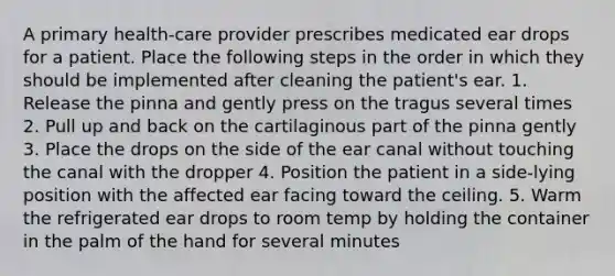 A primary health-care provider prescribes medicated ear drops for a patient. Place the following steps in the order in which they should be implemented after cleaning the patient's ear. 1. Release the pinna and gently press on the tragus several times 2. Pull up and back on the cartilaginous part of the pinna gently 3. Place the drops on the side of the ear canal without touching the canal with the dropper 4. Position the patient in a side-lying position with the affected ear facing toward the ceiling. 5. Warm the refrigerated ear drops to room temp by holding the container in the palm of the hand for several minutes