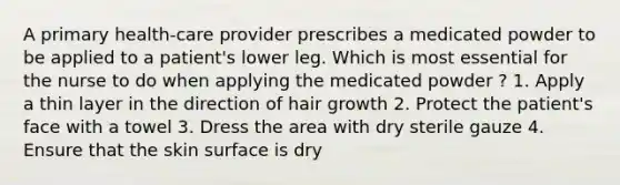 A primary health-care provider prescribes a medicated powder to be applied to a patient's lower leg. Which is most essential for the nurse to do when applying the medicated powder ? 1. Apply a thin layer in the direction of hair growth 2. Protect the patient's face with a towel 3. Dress the area with dry sterile gauze 4. Ensure that the skin surface is dry