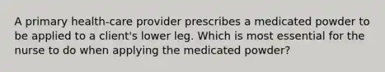 A primary health-care provider prescribes a medicated powder to be applied to a client's lower leg. Which is most essential for the nurse to do when applying the medicated powder?