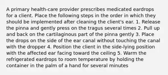 A primary health-care provider prescribes medicated eardrops for a client. Place the following steps in the order in which they should be implemented after cleaning the client's ear. 1. Release the pinna and gently press on the tragus several times 2. Pull up and back on the cartilaginous part of the pinna gently 3. Place the drops on the side of the ear canal without touching the canal with the dropper 4. Position the client in the side-lying position with the affected ear facing toward the ceiling 5. Warm the refrigerated eardrops to room temperature by holding the container in the palm of a hand for several minutes