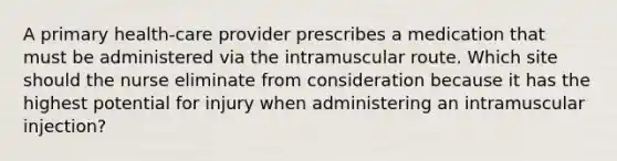 A primary health-care provider prescribes a medication that must be administered via the intramuscular route. Which site should the nurse eliminate from consideration because it has the highest potential for injury when administering an intramuscular injection?