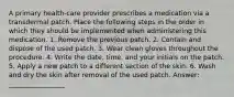 A primary health-care provider prescribes a medication via a transdermal patch. Place the following steps in the order in which they should be implemented when administering this medication. 1. Remove the previous patch. 2. Contain and dispose of the used patch. 3. Wear clean gloves throughout the procedure. 4. Write the date, time, and your initials on the patch. 5. Apply a new patch to a different section of the skin. 6. Wash and dry the skin after removal of the used patch. Answer: _________________