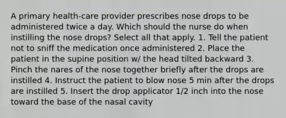 A primary health-care provider prescribes nose drops to be administered twice a day. Which should the nurse do when instilling the nose drops? Select all that apply. 1. Tell the patient not to sniff the medication once administered 2. Place the patient in the supine position w/ the head tilted backward 3. Pinch the nares of the nose together briefly after the drops are instilled 4. Instruct the patient to blow nose 5 min after the drops are instilled 5. Insert the drop applicator 1/2 inch into the nose toward the base of the nasal cavity