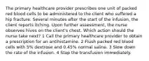 The primary healthcare provider prescribes one unit of packed red blood cells to be administered to the client who suffered a hip fracture. Several minutes after the start of the infusion, the client reports itching. Upon further assessment, the nurse observes hives on the client's chest. Which action should the nurse take next? 1 Call the primary healthcare provider to obtain a prescription for an antihistamine. 2 Flush packed red blood cells with 5% dextrose and 0.45% normal saline. 3 Slow down the rate of the infusion. 4 Stop the transfusion immediately.