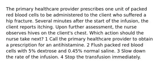 The primary healthcare provider prescribes one unit of packed red blood cells to be administered to the client who suffered a hip fracture. Several minutes after the start of the infusion, the client reports itching. Upon further assessment, the nurse observes hives on the client's chest. Which action should the nurse take next? 1 Call the primary healthcare provider to obtain a prescription for an antihistamine. 2 Flush packed red blood cells with 5% dextrose and 0.45% normal saline. 3 Slow down the rate of the infusion. 4 Stop the transfusion immediately.