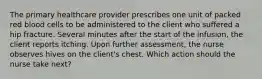 The primary healthcare provider prescribes one unit of packed red blood cells to be administered to the client who suffered a hip fracture. Several minutes after the start of the infusion, the client reports itching. Upon further assessment, the nurse observes hives on the client's chest. Which action should the nurse take next?