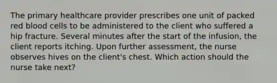 The primary healthcare provider prescribes one unit of packed red blood cells to be administered to the client who suffered a hip fracture. Several minutes after the start of the infusion, the client reports itching. Upon further assessment, the nurse observes hives on the client's chest. Which action should the nurse take next?