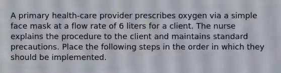 A primary health-care provider prescribes oxygen via a simple face mask at a flow rate of 6 liters for a client. The nurse explains the procedure to the client and maintains standard precautions. Place the following steps in the order in which they should be implemented.