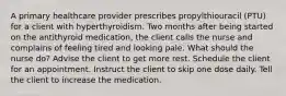 A primary healthcare provider prescribes propylthiouracil (PTU) for a client with hyperthyroidism. Two months after being started on the antithyroid medication, the client calls the nurse and complains of feeling tired and looking pale. What should the nurse do? Advise the client to get more rest. Schedule the client for an appointment. Instruct the client to skip one dose daily. Tell the client to increase the medication.