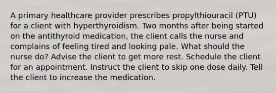 A primary healthcare provider prescribes propylthiouracil (PTU) for a client with hyperthyroidism. Two months after being started on the antithyroid medication, the client calls the nurse and complains of feeling tired and looking pale. What should the nurse do? Advise the client to get more rest. Schedule the client for an appointment. Instruct the client to skip one dose daily. Tell the client to increase the medication.