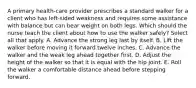 A primary health-care provider prescribes a standard walker for a client who has left-sided weakness and requires some assistance with balance but can bear weight on both legs. Which should the nurse teach the client about how to use the walker safely? Select all that apply. A. Advance the strong leg last by itself. B. Lift the walker before moving it forward twelve inches. C. Advance the walker and the weak leg ahead together first. D. Adjust the height of the walker so that it is equal with the hip joint. E. Roll the walker a comfortable distance ahead before stepping forward.