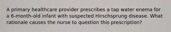 A primary healthcare provider prescribes a tap water enema for a 6-month-old infant with suspected Hirschsprung disease. What rationale causes the nurse to question this prescription?