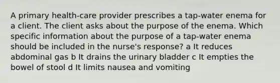 A primary health-care provider prescribes a tap-water enema for a client. The client asks about the purpose of the enema. Which specific information about the purpose of a tap-water enema should be included in the nurse's response? a It reduces abdominal gas b It drains the urinary bladder c It empties the bowel of stool d It limits nausea and vomiting