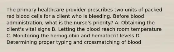 The primary healthcare provider prescribes two units of packed red blood cells for a client who is bleeding. Before blood administration, what is the nurse's priority? A. Obtaining the client's vital signs B. Letting the blood reach room temperature C. Monitoring the hemoglobin and hematocrit levels D. Determining proper typing and crossmatching of blood