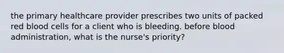 the primary healthcare provider prescribes two units of packed red blood cells for a client who is bleeding. before blood administration, what is the nurse's priority?