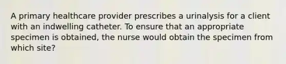 A primary healthcare provider prescribes a urinalysis for a client with an indwelling catheter. To ensure that an appropriate specimen is obtained, the nurse would obtain the specimen from which site?