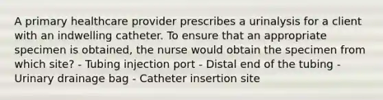 A primary healthcare provider prescribes a urinalysis for a client with an indwelling catheter. To ensure that an appropriate specimen is obtained, the nurse would obtain the specimen from which site? - Tubing injection port - Distal end of the tubing - Urinary drainage bag - Catheter insertion site