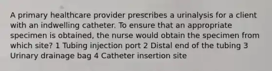 A primary healthcare provider prescribes a urinalysis for a client with an indwelling catheter. To ensure that an appropriate specimen is obtained, the nurse would obtain the specimen from which site? 1 Tubing injection port 2 Distal end of the tubing 3 Urinary drainage bag 4 Catheter insertion site