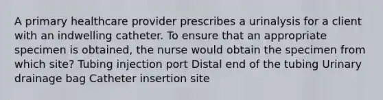 A primary healthcare provider prescribes a urinalysis for a client with an indwelling catheter. To ensure that an appropriate specimen is obtained, the nurse would obtain the specimen from which site? Tubing injection port Distal end of the tubing Urinary drainage bag Catheter insertion site