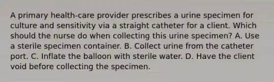 A primary health-care provider prescribes a urine specimen for culture and sensitivity via a straight catheter for a client. Which should the nurse do when collecting this urine specimen? A. Use a sterile specimen container. B. Collect urine from the catheter port. C. Inflate the balloon with sterile water. D. Have the client void before collecting the specimen.