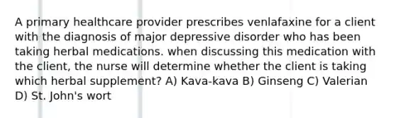 A primary healthcare provider prescribes venlafaxine for a client with the diagnosis of major depressive disorder who has been taking herbal medications. when discussing this medication with the client, the nurse will determine whether the client is taking which herbal supplement? A) Kava-kava B) Ginseng C) Valerian D) St. John's wort