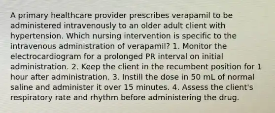 A primary healthcare provider prescribes verapamil to be administered intravenously to an older adult client with hypertension. Which nursing intervention is specific to the intravenous administration of verapamil? 1. Monitor the electrocardiogram for a prolonged PR interval on initial administration. 2. Keep the client in the recumbent position for 1 hour after administration. 3. Instill the dose in 50 mL of normal saline and administer it over 15 minutes. 4. Assess the client's respiratory rate and rhythm before administering the drug.