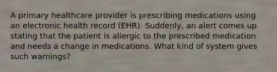 A primary healthcare provider is prescribing medications using an electronic health record (EHR). Suddenly, an alert comes up stating that the patient is allergic to the prescribed medication and needs a change in medications. What kind of system gives such warnings?