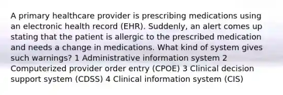 A primary healthcare provider is prescribing medications using an electronic health record (EHR). Suddenly, an alert comes up stating that the patient is allergic to the prescribed medication and needs a change in medications. What kind of system gives such warnings? 1 Administrative information system 2 Computerized provider order entry (CPOE) 3 Clinical decision support system (CDSS) 4 Clinical information system (CIS)