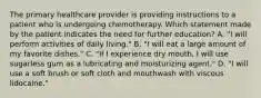 The primary healthcare provider is providing instructions to a patient who is undergoing chemotherapy. Which statement made by the patient indicates the need for further education? A. "I will perform activities of daily living." B. "I will eat a large amount of my favorite dishes." C. "If I experience dry mouth, I will use sugarless gum as a lubricating and moisturizing agent." D. "I will use a soft brush or soft cloth and mouthwash with viscous lidocaine."