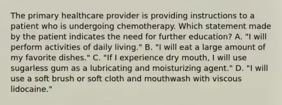 The primary healthcare provider is providing instructions to a patient who is undergoing chemotherapy. Which statement made by the patient indicates the need for further education? A. "I will perform activities of daily living." B. "I will eat a large amount of my favorite dishes." C. "If I experience dry mouth, I will use sugarless gum as a lubricating and moisturizing agent." D. "I will use a soft brush or soft cloth and mouthwash with viscous lidocaine."