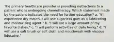 The primary healthcare provider is providing instructions to a patient who is undergoing chemotherapy. Which statement made by the patient indicates the need for further education? a. "If I experience dry mouth, I will use sugarless gum as a lubricating and moisturizing agent." b. "I will eat a large amount of my favorite dishes." c. "I will perform activities of daily living." d. "I will use a soft brush or soft cloth and mouthwash with viscous lidocaine."