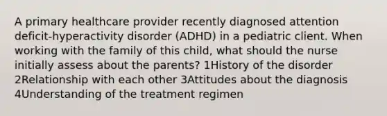 A primary healthcare provider recently diagnosed attention deficit-hyperactivity disorder (ADHD) in a pediatric client. When working with the family of this child, what should the nurse initially assess about the parents? 1History of the disorder 2Relationship with each other 3Attitudes about the diagnosis 4Understanding of the treatment regimen