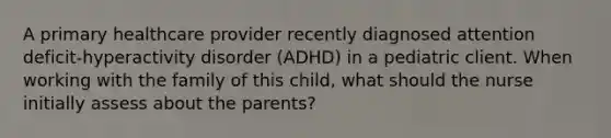 A primary healthcare provider recently diagnosed attention deficit-hyperactivity disorder (ADHD) in a pediatric client. When working with the family of this child, what should the nurse initially assess about the parents?