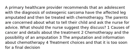 A primary healthcare provider recommends that an adolescent with the diagnosis of osteogenic sarcoma have the affected leg amputated and then be treated with chemotherapy. The parents are concerned about what to tell their child and ask the nurse for advice. What should the nurse suggest they discuss? 1 Causes of cancer and details about the treatment 2 Chemotherapy and the possibility of an amputation 3 The amputation and information about chemotherapy 4 Treatment choices and that it is too soon for a final decision