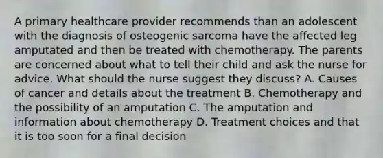 A primary healthcare provider recommends than an adolescent with the diagnosis of osteogenic sarcoma have the affected leg amputated and then be treated with chemotherapy. The parents are concerned about what to tell their child and ask the nurse for advice. What should the nurse suggest they discuss? A. Causes of cancer and details about the treatment B. Chemotherapy and the possibility of an amputation C. The amputation and information about chemotherapy D. Treatment choices and that it is too soon for a final decision