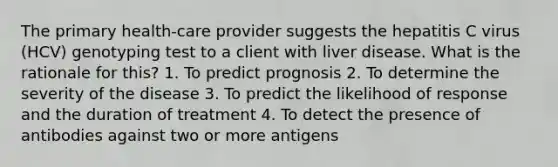 The primary health-care provider suggests the hepatitis C virus (HCV) genotyping test to a client with liver disease. What is the rationale for this? 1. To predict prognosis 2. To determine the severity of the disease 3. To predict the likelihood of response and the duration of treatment 4. To detect the presence of antibodies against two or more antigens