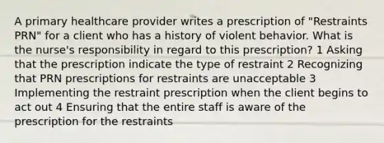 A primary healthcare provider writes a prescription of "Restraints PRN" for a client who has a history of violent behavior. What is the nurse's responsibility in regard to this prescription? 1 Asking that the prescription indicate the type of restraint 2 Recognizing that PRN prescriptions for restraints are unacceptable 3 Implementing the restraint prescription when the client begins to act out 4 Ensuring that the entire staff is aware of the prescription for the restraints