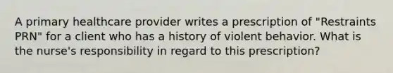 A primary healthcare provider writes a prescription of "Restraints PRN" for a client who has a history of violent behavior. What is the nurse's responsibility in regard to this prescription?