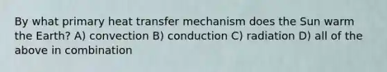 By what primary heat transfer mechanism does the Sun warm the Earth? A) convection B) conduction C) radiation D) all of the above in combination