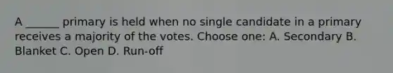 A ______ primary is held when no single candidate in a primary receives a majority of the votes. Choose one: A. Secondary B. Blanket C. Open D. Run-off