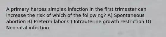 A primary herpes simplex infection in the first trimester can increase the risk of which of the following? A) Spontaneous abortion B) Preterm labor C) Intrauterine growth restriction D) Neonatal infection