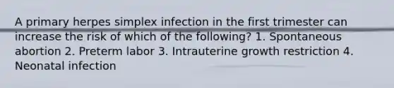 A primary herpes simplex infection in the first trimester can increase the risk of which of the following? 1. Spontaneous abortion 2. Preterm labor 3. Intrauterine growth restriction 4. Neonatal infection