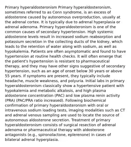 Primary hyperaldosteronism Primary hyperaldosteronism, sometimes referred to as Conn syndrome, is an excess of aldosterone caused by autonomous overproduction, usually at the adrenal cortex. It is typically due to adrenal hyperplasia or adrenal adenoma. Primary hyperaldosteronism is one of the common causes of secondary hypertension. High systemic aldosterone levels result in increased sodium reabsorption and potassium secretion in the collecting ducts of the kidney, which leads to the retention of water along with sodium, as well as hypokalemia. Patients are often asymptomatic and found to have hypertension at routine health checks. It will often emerge that the patient's hypertension is resistant to pharmaceutical therapy, and they may have other signs suggestive of secondary hypertension, such as an age of onset below 30 years or above 55 years. If symptoms are present, they typically include headache, muscle weakness, and polyuria. Initial labs in primary hyperaldosteronism classically show a hypertensive patient with hypokalemia and metabolic alkalosis, and high plasma aldosterone concentration (PAC) and low plasma renin activity (PRA) (PAC/PRA ratio increased). Following biochemical confirmation of primary hyperaldosteronism with oral or intravenous sodium loading tests, imaging modalities such as CT and adrenal venous sampling are used to locate the source of autonomous aldosterone secretion. Treatment of primary hyperaldosteronism consists of surgical resection of adrenal adenoma or pharmaceutical therapy with aldosterone antagonists (e.g., spironolactone, eplerenone) in cases of bilateral adrenal hyperplasia.