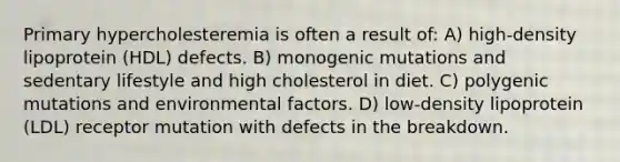 Primary hypercholesteremia is often a result of: A) high-density lipoprotein (HDL) defects. B) monogenic mutations and sedentary lifestyle and high cholesterol in diet. C) polygenic mutations and environmental factors. D) low-density lipoprotein (LDL) receptor mutation with defects in the breakdown.