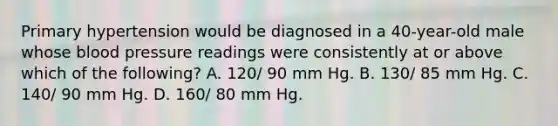 Primary hypertension would be diagnosed in a 40-year-old male whose blood pressure readings were consistently at or above which of the following? A. 120/ 90 mm Hg. B. 130/ 85 mm Hg. C. 140/ 90 mm Hg. D. 160/ 80 mm Hg.