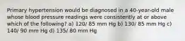 Primary hypertension would be diagnosed in a 40-year-old male whose blood pressure readings were consistently at or above which of the following? a) 120/ 85 mm Hg b) 130/ 85 mm Hg c) 140/ 90 mm Hg d) 135/ 80 mm Hg