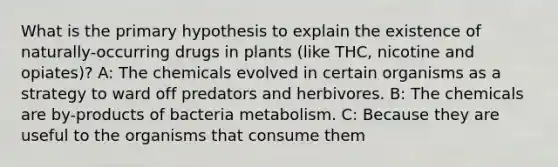 What is the primary hypothesis to explain the existence of naturally-occurring drugs in plants (like THC, nicotine and opiates)? A: The chemicals evolved in certain organisms as a strategy to ward off predators and herbivores. B: The chemicals are by-products of bacteria metabolism. C: Because they are useful to the organisms that consume them