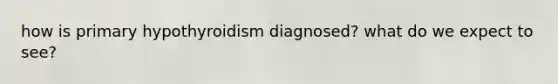 how is primary hypothyroidism diagnosed? what do we expect to see?