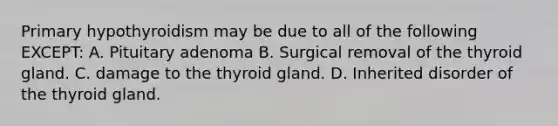 Primary hypothyroidism may be due to all of the following EXCEPT: A. Pituitary adenoma B. Surgical removal of the thyroid gland. C. damage to the thyroid gland. D. Inherited disorder of the thyroid gland.