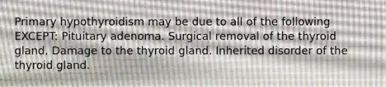 Primary hypothyroidism may be due to all of the following EXCEPT: Pituitary adenoma. Surgical removal of the thyroid gland. Damage to the thyroid gland. Inherited disorder of the thyroid gland.